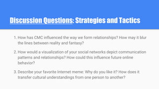 Discussion Questions: Strategies and Tactics
1. How has CMC influenced the way we form relationships? How may it blur
the lines between reality and fantasy?
2. How would a visualization of your social networks depict communication
patterns and relationships? How could this influence future online
behavior?
3. Describe your favorite Internet meme: Why do you like it? How does it
transfer cultural understandings from one person to another?
 