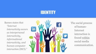 IDENTITY
Barnes states that
“Internet
interactivity occurs
as interpersonal
interactivity,
informational
interactivity, and
human computer
interaction (HCI).”
The social process
of human-
Internet
interaction is
found within
social media
communication.
 