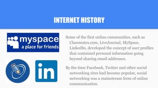 INTERNET HISTORY
Some of the first online communities, such as
Classmates.com, LiveJournal, MySpace,
LinkedIn, developed the concept of user profiles
that contained personal information going
beyond sharing email addresses.
By the time Facebook, Twitter and other social
networking sites had become popular, social
networking was a mainstream form of online
communication.
 