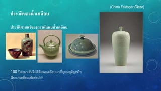ประวัติของน้ำเคลือบ
ประวัติศำสตร์ของกำรค้นพบน้ำเคลือบ
100 ปีต่อมา จันจึงได้ค้นพบเคลือบเผาที่อุณหภูมิสูงหรือ
เรียกว่าเคลือบเฟลด์สปาร์
(China Feldspar Glaze)
 