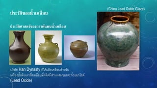 ประวัติของน้ำเคลือบ
ประวัติศำสตร์ของกำรค้นพบน้ำเคลือบ
บริษัท Han Dynasty ก็ได้ผลิตเคลือบสาหรับ
เครื่องปั้นดินเผาซึ่งเคลือบที่ผลิตมีส่วนผสมของตะกั่วออกไซด์
(Lead Oxide)
(China Lead Oxide Glaze)
 
