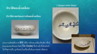ประวัติของน้ำเคลือบ
ประวัติศำสตร์ของกำรค้นพบน้ำเคลือบ
ประมาณศริสต์ศักราช 900 ได้มีการค้นพบเคลือบทึบสีขาวซึ่งมี
ส่วนผสมของทินออกไซด์ (Tin Oxide) ซึ่งทาหน้าที่เป็นตัวทา
ให้เกิดความทึบ ถูกค้นพบในเครื่องปั้นดินเผาของชาวอิสลาม
( Opaque white Glaze)
 