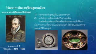 วิวัฒนำกำรในกำรเขียนสูตรเคลือบ
ช่วงระยะเวลำที่ 1
ปี ศริสต์ศักรำช 1510 – 1590
เบอร์นำด พำลิซซี่ (Bernard Palissy)
1) รวบรวมการทาสูตรเคลือบ และการเผาเตา
2) จดบันทึกการเตรียมน้าเคลือไว้อย่างละเอียด
ในสมัยนั้นการพัฒนาเครื่องเคลือบดินเผาสามารถทาได้ยาก
เนื่องจากเตาเผาที่สามารถเผาได้อุณหภูมิต่า จึงทาให้เคลือบเกิดการ
หลอมตัวได้ไม่สมบูรณ์
 