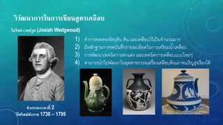 วิวัฒนำกำรในกำรเขียนสูตรเคลือบ
ช่วงระยะเวลำที่ 2
ปี ศริสต์ศักรำช 1730 – 1795
โจไซห์ เวจด์วูด (Josiah Wedgwood)
1) ทาการทดลองวัตถุดิบ ดิน และเคลือบไว้เป็นจานวนมาก
2) มีหลักฐานการจดบันทึกรายละเอียดในการเตรียมน้าเคลือบ
3) การพัฒนาเทคนิคการตกแต่ง และเทคนิคการเคลือบแบบใหม่ๆ
4) สามารถนาไปพัฒนาในอุตสาหกรรมเครื่องเคลือบดินเผาจนเริญรุ่งเรืองได้
 