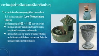 กำรจัดกลุ่มน้ำเคลือบและเคลือบชนิดต่ำง
1) กำรแบ่งน้ำเคลือบตำมอุณหภูมิในกำรเผำเคลือบ
1.1 เคลือบอุณหภูมิต่ำ (Low Temperature
Glaze)
เผำที่ช่วงอุณหภูมิ 800 - 1,100 องศำเซลเซียส
 เคลือบอุณหภูมิต่ำเปนเคลือบที่นิยมใช้กับงำน
เซรำมิกส์ประเภทของประดับตกแต่ง
 มีส่วนผสมของตะกั่ว บอแรกซ์ หรือแก้วฟริตของ
ตะกั่วกับบอแรกซ์ ซึ่งผ่ำนกระบวนกำรทำให้ตะกั่ว
และบอแรกซ์หลอมรวมตัวกับแก้ว
 