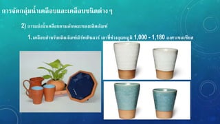 กำรจัดกลุ่มน้ำเคลือบและเคลือบชนิดต่ำง
2) กำรแบ่งน้ำเคลือบตำมลักษณะของผลิตภัณ์์
1.เคลือบสำหรับผลิตภัณ์์เอิร์ทเทินแวร์ เผำที่ช่วงอุณหภูมิ 1,000 - 1,180 องศำเซลเซียส
 