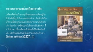 ควำมหมำยของน้ำเคลือบเซรำมิก
เคลือบคือชั้นแก้วบางๆ ที่หลอมละลายติดอยู่กับ
ผิวดินซึ่งขึ้นรูปเป็นภาชนะทรงต่างๆ วัตถุดิบที่เป็น
น้ายาเคลือบถูกบดจนละเอียดมากกว่าเดิมหลาย
เท่า ก่อนนามาเคลือบบนผิวดินเผาเป็นชั้นหนา 1
- 1.5 มม. เมื่อเคลือบแล้วต้องทิ้งให้ผลิตภัณฑ์
แห้ง เช็ดก้นผลิตภัณฑ์ให้สะอาดก่อนนาเข้าเผา
(ไพจิตร อิงศิริวัฒน์ (2537 : 1)
 