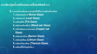 กำรจัดกลุ่มน้ำเคลือบและเคลือบชนิดต่ำง
3) กำรแบ่งน้ำเคลือบตำมวัตถุดิบที่ใช้ในกำรเตรียมน้ำเคลือบ
1.เคลือบบอแรกซ์ (Borax Glaze)
2.เคลือบตะกั่ว (Lead Glaze)
3.เคลือบฟริต (Frit Glaze)
4.เคลือบเคลือบขี้เถ้ำ (Wood ash Glaze)
5.เคลือบสีแดงจำกทองแดง (Copper red
Glaze)
6.เคลือบแบเรียม (Barium Glaze)
7.เคลือบลิเทียม (Lithium Glaze)
8.เคลือบไททำเนียม (Titanium Glaze)
9.เคลือบที่ใช้วัตถุดิบอื่น
 