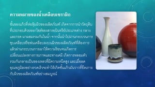 ควำมหมำยของน้ำเคลือบเซรำมิก
ชั้นของแก้วที่ห่อหุ้มผิวของผลิตภัณฑ์ เกิดจากการนาวัตถุดิบ
ที่ประกอบด้วยออกไซด์ของสารอนินทรีย์ประเภทด่าง กลาง
และกรด มาผสมรวมกันในน้า จากนั้นนาไปผ่านกระบวนการ
ชุบเคลือบหรือพ่นเคลือบลงบนผิวของผลิตภัณฑ์ที่ต้องการ
แล้วผ่านกระบวนการเผาให้ความร้อนจนเกิดการ
เปลี่ยนแปลงทางกายภาพและทางเคมี เกิดการหลอมตัว
รวมกันกลายเป็นของเหลวที่มีความหนืดสูง และเมื่อลด
อุณหภูมิลงอย่างรวดเร็วจะทาให้เกิดชั้นแก้วมันวาวที่ยึดเกาะ
กับผิวของผลิตภัณฑ์อย่างสมบูรณ์
 