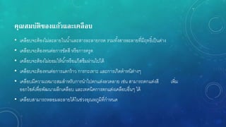 คุณสมบัติของแก้วและเคลือบ
• เคลือบจะต้องไม่ละลายในน้าและสารละลายกรด รวมทั้งสารละลายที่มีฤทธิ์เป็นด่าง
• เคลือบจะต้องทนต่อการขัดสี หรือการครูด
• เคลือบจะต้องไม่ยอมให้น้าหรือแก๊สซึมผ่านไปได้
• เคลือบจะต้องทนต่อการแตกร้าว การกะเทาะ และการเกิดตาหนิต่างๆ
• เคลือบมีความเหมาะสมสาหรับการนาไปตกแต่งลวดลาย เช่น สามารถตกแต่งสี เพิ่ม
ออกไซด์เพื่อพัฒนาผลึกเคลือบ และเทคนิคการตกแต่งเคลือบอื่นๆ ได้
• เคลือบสามารถหลอมละลายได้ในช่วงอุณหภูมิที่กาหนด
 