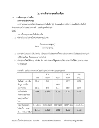 เรียบเรียงเนื้อหาโดย อ.ดร.อ่อนลมี กมลอินทร์ โปรแกรมวิชาเทคโนโลยีเซรามิกส์ มหาวิทยาลัยราชภัฏนครราชสีมา
2.3 การค้านวณสูตรน้าเคลือบ
2.3.1 การค้านวณสูตรน้าเคลือบ
การค้านวณสูตรเซเกอร์
การคานวณสูตรเซเกอร์จากส่วนผสมของหินฟันม้า 100 ส่วน และหินปูน 10 ส่วน สมมติว่า หินฟันม้ามี
ส่วนผสมทาง๶คมี ดังแสดงในตารางที่ 1 และหินปูนนั้นบริสุทธิ์
วิธีท้า
1. หามวลโมเลกุลของออกไซด์แต่ละชนิด
2. นามวลโมเลกุลไปหารน้าหนักที่มีหน่วยเป็นกรัม
โมล =
น้าหนักของออกไซด์ (กรัม)
มวลโมเลกุล (กรัม)
3. ผลรวมค่าโมลของด่างให้ได้เท่ากับ 1 โดยรวมค่าโมลของด่างทั้งหมด แล้วนาไปหารค่าโมลของออกไซด์ทุกตัว
จะได้ค่าโมลใหม่ ที่ผลรวมของด่างเท่ากับ 1
4. จัดกลุ่มออกไซด์ให้เป็น 3 กล่ม คือ ด่าง กลาง กรด จะได้สูตรเซเกอร์ ที่สามารถนาไปใช้คานวณหาส่วนผสม
ของวัตถุดิบได้
ตารางที่ 1 องค์ประกอบทาง๶คมีของวัตถุดิบและการคานวณสูตรเซเกอร์
ด่าง กลาง กรด
K2O Na2O CaO Al2O3 SiO2
หินฟันม้า 100 กรัม
หินปูน 10 กรัม
ออกไซด์รวม
10.42
10.42
3.48
3.48
-
5.61*
5.61
18.57
18.57
66.74
66.74
ออกไซด์แต่ละ
ตัวหารด้วยน้าหนัก
โมเลกุลได้เป็นค่า
โมล
0.11 0.056 0.10 0.182 1.111
รวมค่าโมลของด่าง
ให้เท่ากับ 1 เอาค่า
(0.11+0.056+0.10)
0.11/0.266 0.056/0.266 0.10/0.266 0.182/0.266 1.111/0.266
0.416 0.210 0.374 0.682 4.16
 