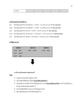 20
=0.266
มวลโมเลกุลของออกไซด์ต่างๆ
K2O มีมวลโมเลกุลเท่ากับ (39.0983x2) + 15.999 = 91.1956 g/mole ≈ 91.2 g/mole
Na2O มีมวลโมเลกุลเท่ากับ (22.9898x2) + 15.999 = 61.9786 g/mole ≈ 62.0 g/mole
CaO มีมวลโมเลกุลเท่ากับ 40.078 + 15.999 = 56.077 g/mole ≈ 56.1 g/mole
Al2O3 มีมวลโมเลกุลเท่ากับ (26.9815x2) + (15.999x3) = 101.96 g/mole ≈ 102.0 g/mole
SiO2 มีมวลโมเลกุลเท่ากับ 28.085 + (15.999x2) = 60.083 g/mole ≈ 60.1 g/mole
จะได้สูตรเซเกอร์
กลุ่มด่าง กลุ่มกลาง กลุ่มกรด
0.42 K2O 0.68 Al2O3 4.16 SiO2
0.21 Na2O
0.37 CaO
การค้านวณส่วนผสมจากสูตรเซเกอร์
วิธีท้า
1) นาสูตรเซเกอร์มาใส่ค่าโมลดังตารางที่ 1
2) เลือกวัตถุดิบที่ให้โพแทซ นั้นคือ โพแทซเซียมเฟลด์สปาร์
3) แล้วคูณด้วยค่าโมลที่เท่ากันกับที่อยู่ในสูตรเซเกอร์ของโพแทซเซียมออกไซด์ และค่าโมลที่อยู่ในมวล
โมเลกุลของโพแทซเซียมเฟลด์สปาร์
4) นาค่าโมลที่คูณได้ไปลบออกจากค่าโมลในสูตรเซเกอร์
5) เลือกวัตถุดิบตัวต่อไป ทาซ้าเหมือนในข้อที่ 3-4
 