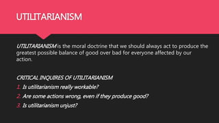 UTILITARIANISM
UTILITARIANISM is the moral doctrine that we should always act to produce the
greatest possible balance of good over bad for everyone affected by our
action.
CRITICAL INQUIRES OF UTILITARIANISM
1. Is utilitarianism really workable?
2. Are some actions wrong, even if they produce good?
3. Is utilitarianism unjust?
 