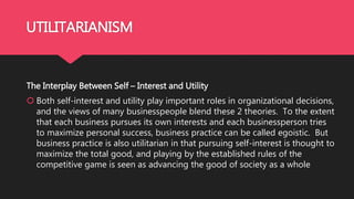 UTILITARIANISM
The Interplay Between Self – Interest and Utility
 Both self-interest and utility play important roles in organizational decisions,
and the views of many businesspeople blend these 2 theories. To the extent
that each business pursues its own interests and each businessperson tries
to maximize personal success, business practice can be called egoistic. But
business practice is also utilitarian in that pursuing self-interest is thought to
maximize the total good, and playing by the established rules of the
competitive game is seen as advancing the good of society as a whole
 