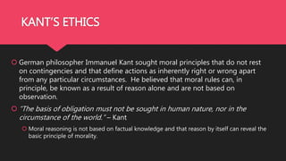 KANT’S ETHICS
 German philosopher Immanuel Kant sought moral principles that do not rest
on contingencies and that define actions as inherently right or wrong apart
from any particular circumstances. He believed that moral rules can, in
principle, be known as a result of reason alone and are not based on
observation.
 “The basis of obligation must not be sought in human nature, nor in the
circumstance of the world.” – Kant
 Moral reasoning is not based on factual knowledge and that reason by itself can reveal the
basic principle of morality.
 