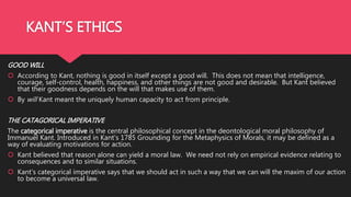 KANT’S ETHICS
GOOD WILL
 According to Kant, nothing is good in itself except a good will. This does not mean that intelligence,
courage, self-control, health, happiness, and other things are not good and desirable. But Kant believed
that their goodness depends on the will that makes use of them.
 By will Kant meant the uniquely human capacity to act from principle.
THE CATAGORICAL IMPERATIVE
The categorical imperative is the central philosophical concept in the deontological moral philosophy of
Immanuel Kant. Introduced in Kant's 1785 Grounding for the Metaphysics of Morals, it may be defined as a
way of evaluating motivations for action.
 Kant believed that reason alone can yield a moral law. We need not rely on empirical evidence relating to
consequences and to similar situations.
 Kant’s categorical imperative says that we should act in such a way that we can will the maxim of our action
to become a universal law.
 