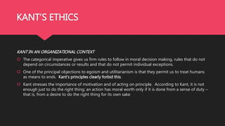 KANT’S ETHICS
KANT IN AN ORGANIZATIONAL CONTEXT
 The categorical imperative gives us firm rules to follow in moral decision making, rules that do not
depend on circumstances or results and that do not permit individual exceptions.
 One of the principal objections to egoism and utilitarianism is that they permit us to treat humans
as means to ends. Kant’s principles clearly forbid this.
 Kant stresses the importance of motivation and of acting on principle. According to Kant, it is not
enough just to do the right thing; an action has moral worth only if it is done from a sense of duty –
that is, from a desire to do the right thing for its own sake
 