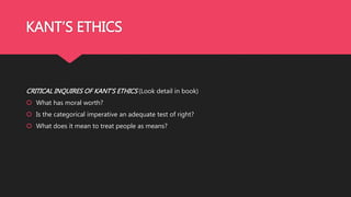 KANT’S ETHICS
CRITICAL INQUIRES OF KANT’S ETHICS (Look detail in book)
 What has moral worth?
 Is the categorical imperative an adequate test of right?
 What does it mean to treat people as means?
 
