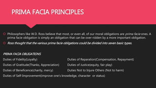 PRIMA FACIA PRINCIPLES
 Philosophers like W.D. Ross believe that most, or even all, of our moral obligations are prima facie ones. A
prima facie obligation is simply an obligation that can be over-ridden by a more important obligation.
 Ross thought that the various prima facie obligations could be divided into seven basic types.
PRIMA FACIA OBLIGATIONS
Duties of Fidelity(Loyalty) Duties of Reparation(Compensation, Repayment)
Duties of Gratitude(Thanks, Appreciation) Duties of Justice(equity, fair play)
Duties of Beneficence(charity, mercy) Duties Not to Injure Others (Not to harm)
Duties of Self-Improvement(improve one’s knowledge, character or status)
 