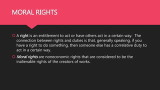 MORAL RIGHTS
 A right is an entitlement to act or have others act in a certain way. The
connection between rights and duties is that, generally speaking, if you
have a right to do something, then someone else has a correlative duty to
act in a certain way.
 Moral rights are noneconomic rights that are considered to be the
inalienable rights of the creators of works.
 