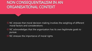 NON CONSEQUENTIALISM IN AN
ORGANISATIONAL CONTEXT
 NC stresses that moral decision making involves the weighing of different
moral factors and considerations
 NC acknowledges that the organization has its own legitimate goals to
pursue.
 NC stresses the importance of moral rights
 