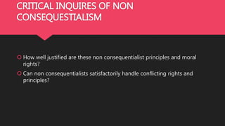 CRITICAL INQUIRES OF NON
CONSEQUESTIALISM
 How well justified are these non consequentialist principles and moral
rights?
 Can non consequentialists satisfactorily handle conflicting rights and
principles?
 