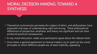 MORAL DECISION MAKING: TOWARD A
SYNTHESIS
 Theoretical controversies permeate the subject of ethics, and philosophers have
proposed rival ways of understanding right and wrong. These philosophical
differences of perspective, emphasis, and theory are significant and can have
profound practical consequences
 In any moral discussion, make sure participants agree about the relevant facts
 Once there is general agreement on factual matters, try to spell out the moral
principles to which different people are, at least implicitly, appealing
 