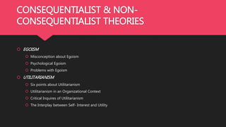 CONSEQUENTIALIST & NON-
CONSEQUENTIALIST THEORIES
 EGOISM
 Misconception about Egoism
 Psychological Egoism
 Problems with Egoism
 UTILITARIANISM
 Six points about Utilitarianism
 Utilitarianism in an Organizational Context
 Critical Inquires of Utilitarianism
 The Interplay between Self- Interest and Utility
 