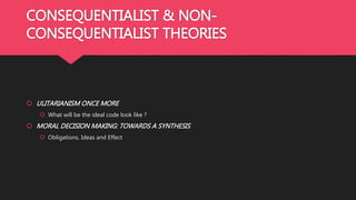 CONSEQUENTIALIST & NON-
CONSEQUENTIALIST THEORIES
 ULITARIANISM ONCE MORE
 What will be the ideal code look like ?
 MORAL DECISION MAKING: TOWARDS A SYNTHESIS
 Obligations, Ideas and Effect
 
