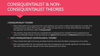 CONSEQUENTIALIST & NON-
CONSEQUENTIALIST THEORIES
CONSEQUENTIALIST THEORIES
 Many philosopher have argued that the moral rightness of an action is determined solely by its results. If its
consequences are good, then the act is right, if they are bad, the act is wrong. Moral theories who adopt
this approach are therefore called Consequentialist.
 The question arises that should one considered the consequences for oneself? Or the consequences for
every one affected? Answer is the two theories (1) Egoism {Self Interest}(2) Utilitarianism {Everyone interest}
 NON-CONSEQUENTIALIST/ DEONTOLOGICAL THEORIES
 They contend that right and wrong are determined by more than the likely consequences of an action
 Non-consequentialists do not necessarily deny that consequences are morally significant, but they believe
that other factors are also relevant to the moral assessment of an action
 