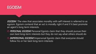 EGOISM
EGOISM : The view that associates morality with self interest is referred to as
egoism. Egoism contend that an act is morally right if and if it best promote
an agent’s long term interests.
 PERSONAL EGOISM: Personal Egoists claim that they should pursue their
own best long-term interests but they do not say what others should do
 IMPERSONAL EGOISM: Impersonal Egoists claim that everyone should
follow his or her best long-term interests
 