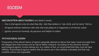 EGOISM
MISCONCEPTION ABOUT EGOISM (Look detail in book)
1. One is that egoists only do what they like , that they believe in “eat, drink, and ne merry” Not so.
2. All egoist endorse hedonism (the view that only pleasure or happiness is of intrinsic value)
3. Egoists cannot act honestly, be gracious and helpful to others
PSYCHOLOGICAL EGOISM
Proponents of the ethical theory of egoism generally attempt to derive their basic moral principle from
the alleged facts that humans are by nature selfish creatures. According to this doctrine, termed
psychological egoism, human beings are, as a matter of fact, so constructed that they must be have
selfishly. Psychological egoism asserts that all actions are in fact selfishly motivated and that truly
unselfish actions are impossible
 