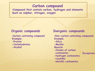 Carbon compound
•Compound that contain carbon, hydrogen and elements
Such as sulphur, nitrogen, oxygen
Organic compounds Inorganic compounds
•Carbon containing compound
Example:
-Protein
-Carbohydrates
-Alcohol
•Non-carbon containing compounds
Example
-Silica
-Marble
Bauxite
-Oxides of carbon
-carbonates
-hydrogen carbonates
-cyanides
-metallic carbonates
Exceptions
 