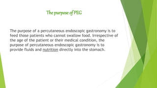 The purpose of PEG
The purpose of a percutaneous endoscopic gastronomy is to
feed those patients who cannot swallow food. Irrespective of
the age of the patient or their medical condition, the
purpose of percutaneous endoscopic gastronomy is to
provide fluids and nutrition directly into the stomach.
 