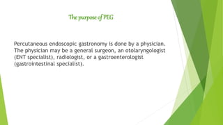 The purpose of PEG
Percutaneous endoscopic gastronomy is done by a physician.
The physician may be a general surgeon, an otolaryngologist
(ENT specialist), radiologist, or a gastroenterologist
(gastrointestinal specialist).
 
