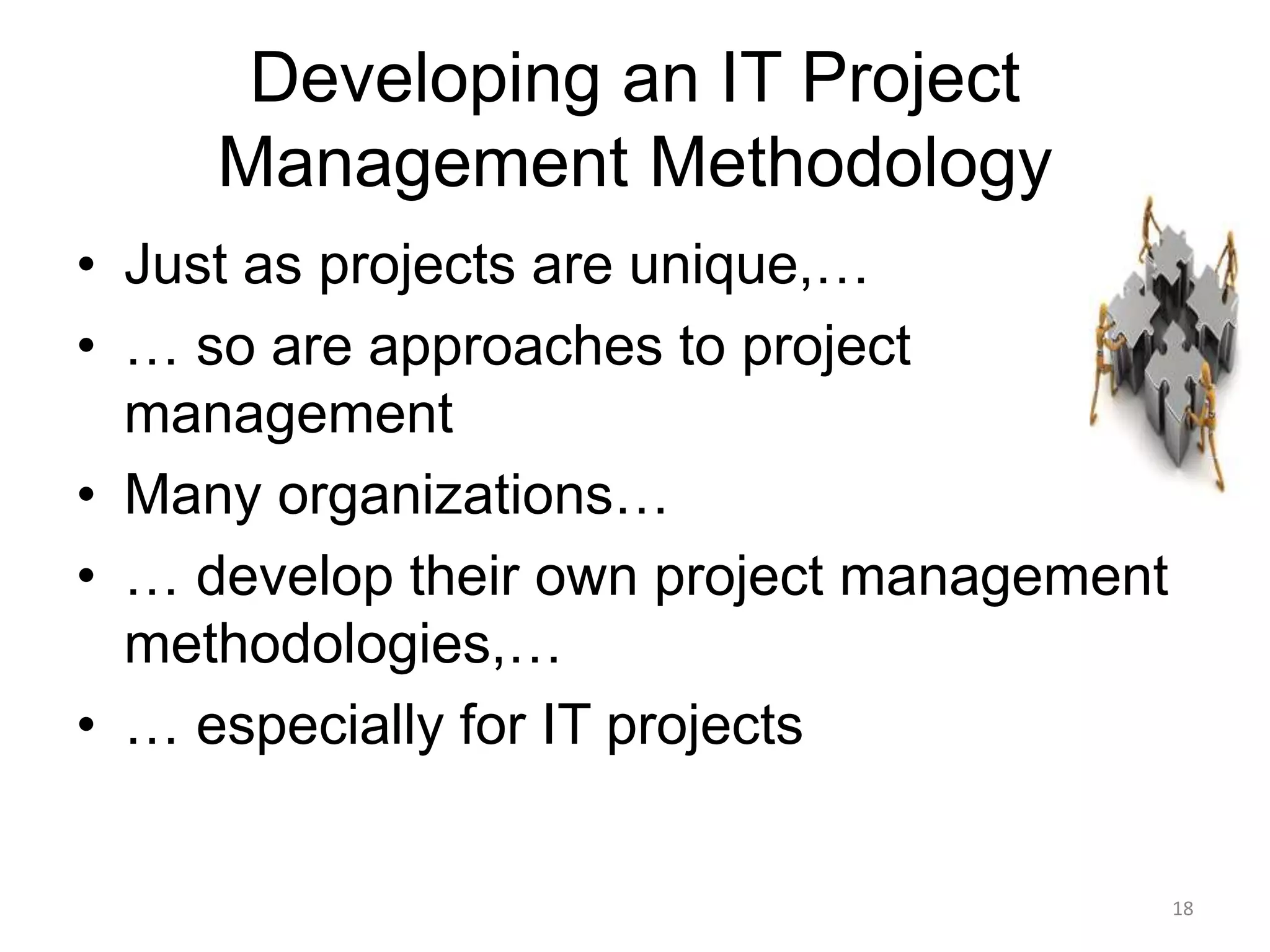 18
Developing an IT Project
Management Methodology
• Just as projects are unique,…
• … so are approaches to project
management
• Many organizations…
• … develop their own project management
methodologies,…
• … especially for IT projects
 