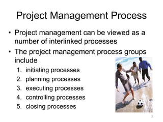 11
Project Management Process
• Project management can be viewed as a
number of interlinked processes
• The project management process groups
include
1. initiating processes
2. planning processes
3. executing processes
4. controlling processes
5. closing processes
 