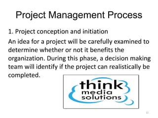 12
Project Management Process
1. Project conception and initiation
An idea for a project will be carefully examined to
determine whether or not it benefits the
organization. During this phase, a decision making
team will identify if the project can realistically be
completed.
 