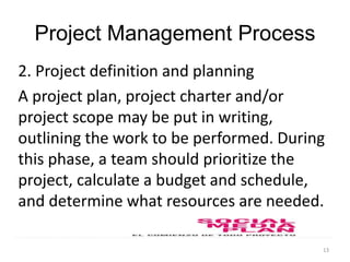 13
Project Management Process
2. Project definition and planning
A project plan, project charter and/or
project scope may be put in writing,
outlining the work to be performed. During
this phase, a team should prioritize the
project, calculate a budget and schedule,
and determine what resources are needed.
 