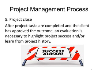 16
Project Management Process
5. Project close
After project tasks are completed and the client
has approved the outcome, an evaluation is
necessary to highlight project success and/or
learn from project history.
 