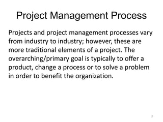 17
Project Management Process
Projects and project management processes vary
from industry to industry; however, these are
more traditional elements of a project. The
overarching/primary goal is typically to offer a
product, change a process or to solve a problem
in order to benefit the organization.
 
