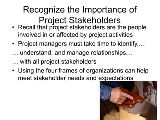 3
Recognize the Importance of
Project Stakeholders
• Recall that project stakeholders are the people
involved in or affected by project activities
• Project managers must take time to identify,…
… understand, and manage relationships…
… with all project stakeholders
• Using the four frames of organizations can help
meet stakeholder needs and expectations
 
