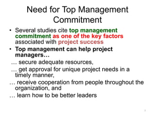 7
Need for Top Management
Commitment
• Several studies cite top management
commitment as one of the key factors
associated with project success
• Top management can help project
managers…
… secure adequate resources,
… get approval for unique project needs in a
timely manner,
… receive cooperation from people throughout the
organization, and
… learn how to be better leaders
 