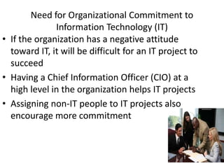 8
Need for Organizational Commitment to
Information Technology (IT)
• If the organization has a negative attitude
toward IT, it will be difficult for an IT project to
succeed
• Having a Chief Information Officer (CIO) at a
high level in the organization helps IT projects
• Assigning non-IT people to IT projects also
encourage more commitment
 