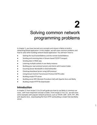  
2 
Solving common network 
programming problems 
In chapter 1, you have learned core concepts and classes in Netty to build a 
networking­based application. In this chapter, we will cover common problems and 
how to solve when building network­based application. You will learn how to: 
● Getting the local SocketAddress and the remote SocketAddress 
● Sending and receiving data in Stream­based TCP/IP Transport 
● Sending data in POJO way 
● Listening multiple sockets in one Netty instance 
● Building your own protocol servers and clients with Custom Codec 
● Counting Server Bandwidth in ChannelHandler 
● Checking Heartbeat Server using UDP protocol 
● Using Stream Control Transmission Protocol (SCTP) codec 
● Building simple FTP server 
● Building server RPC (Remote Procedure Call) with Apache Avro and Netty 
● Building simple HTTP file downloader 
Introduction 
In chapter 2, from recipe 2.1 to 2.6 will guide you how to use Netty in common use 
cases,  with most important concept is Codec. From recipe 2.7 to 2.12,  we will cover 
some examples with popular network protocol, such as TCP/IP, UDP , SCTP, FTP , RPC 
with Apache Avro,  downloading file from HTTP and building a simple Pub­Sub Netty 
server. 
 
 