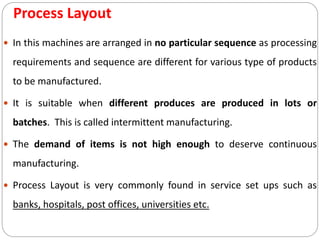Process Layout
 In this machines are arranged in no particular sequence as processing
requirements and sequence are different for various type of products
to be manufactured.
 It is suitable when different produces are produced in lots or
batches. This is called intermittent manufacturing.
 The demand of items is not high enough to deserve continuous
manufacturing.
 Process Layout is very commonly found in service set ups such as
banks, hospitals, post offices, universities etc.
 