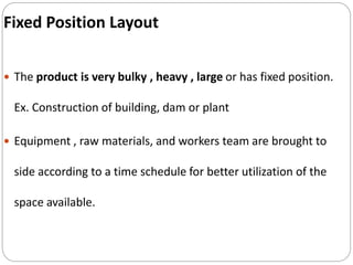 Fixed Position Layout
 The product is very bulky , heavy , large or has fixed position.
Ex. Construction of building, dam or plant
 Equipment , raw materials, and workers team are brought to
side according to a time schedule for better utilization of the
space available.
 