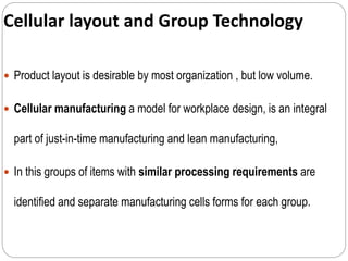 Cellular layout and Group Technology
 Product layout is desirable by most organization , but low volume.
 Cellular manufacturing a model for workplace design, is an integral
part of just-in-time manufacturing and lean manufacturing,
 In this groups of items with similar processing requirements are
identified and separate manufacturing cells forms for each group.
 