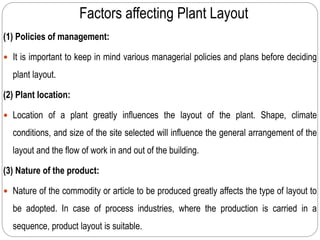 Factors affecting Plant Layout
(1) Policies of management:
 It is important to keep in mind various managerial policies and plans before deciding
plant layout.
(2) Plant location:
 Location of a plant greatly influences the layout of the plant. Shape, climate
conditions, and size of the site selected will influence the general arrangement of the
layout and the flow of work in and out of the building.
(3) Nature of the product:
 Nature of the commodity or article to be produced greatly affects the type of layout to
be adopted. In case of process industries, where the production is carried in a
sequence, product layout is suitable.
 