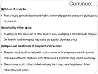 Continue....
(4) Volume of production:
 Plant layout is generally determined by taking into consideration the quantum of production to
be produced.
(5) Availability of floor space:
 Availability of floor space can be other decisive factor in adopting a particular mode of layout.
On the other hand more space may lead to the adoption of process layout.
(6) Repairs and maintenance of equipment and machines:
 The plant layout should be designed in such a manner as to take proper care with regard to
repairs & maintenance of different types of machines & equipment being used in the industry.
 The machines should not be installed so closely that it may create the problems of their
maintenance and repairs.
 